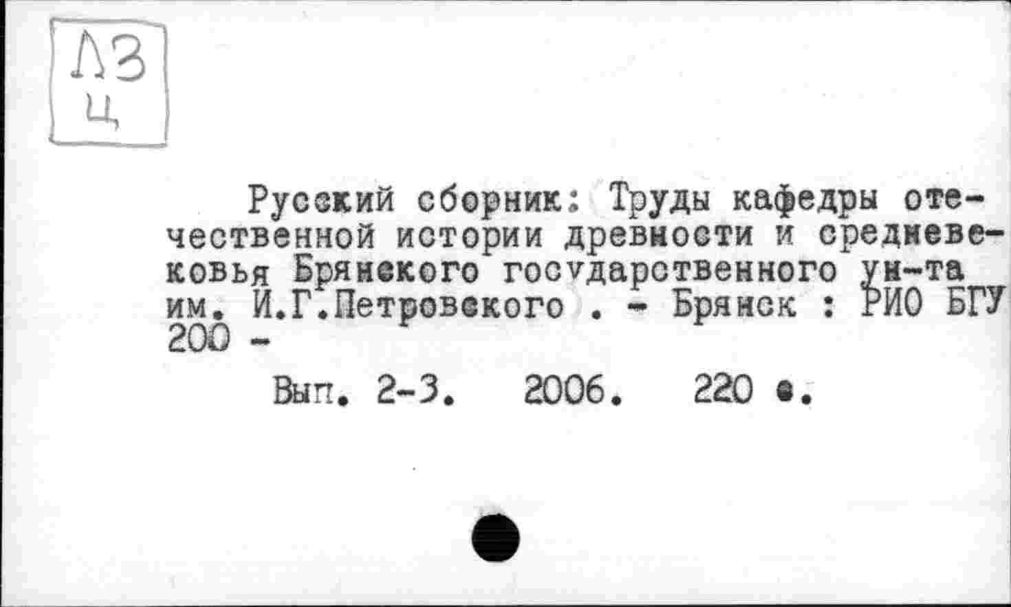 ﻿№ ц
Русский сборник; Труды кафедры отечественной истории древности и средневековья Брянекого государственного ун-та им^ И.Г.Петровского . - Брянск : РИО БГУ
Вып. 2-3.	2006.	220 •.